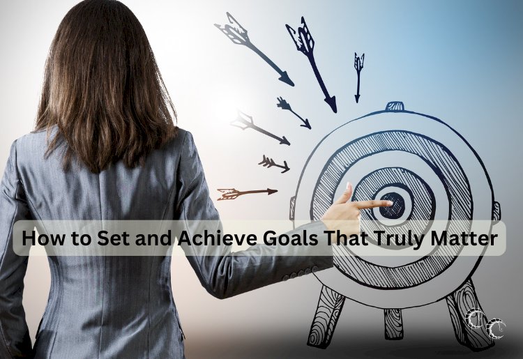 How to Set and Achieve Goals That Truly Matter