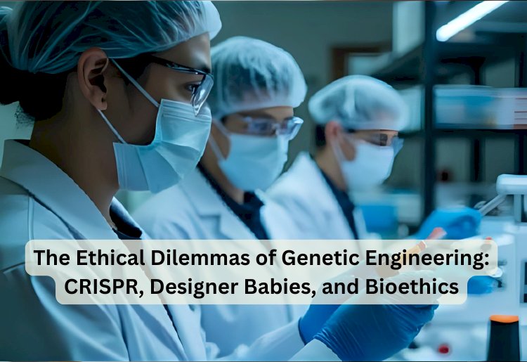 The Ethical Dilemmas of Genetic Engineering: CRISPR, Designer Babies, and Bioethics